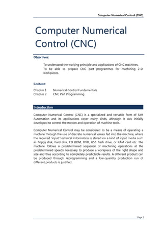 Computer Numerical Control (CNC)
Page(1(
Objectives:
To(understand(the(working(principle(and(applications(of(CNC(machinesU(
To( be( able( to( prepare( CNC( part( programmes( for( machining( 2VD(
workpiecesU(
Content:
Chapter(1( Numerical(Control(Fundamentals(
Chapter(2( CNC(Part(Programming(
Introduction
Computer( Numerical( Control( qCNC'( is( a( specialized( and( versatile( form( of( Soft(
Automation( and( its( applications( cover( many( kindsM( although( it( was( initially(
developed(to(control(the(motion(and(operation(of(machine(toolsU(
Computer( Numerical( Control( may( be( considered( to( be( a( means( of( operating( a(
machine(through(the(use(of(discrete(numerical(values(fed(into(the(machineM(where(
the(required(,input,(technical(information(is(stored(on(a(kind(of(input(media(such(
as( floppy( diskM( hard( diskM( CD( ROMM( DVDM( USB( flash( driveM( or( RAM( card( etcU( The(
machine( follows( a( predetermined( sequence( of( machining( operations( at( the(
predetermined(speeds(necessary(to(produce(a(workpiece(of(the(right(shape(and(
size(and(thus(according(to(completely(predictable(resultsU(A(different(product(can(
be( produced( through( reprogramming( and( a( lowVquantity( production( run( of(
different(products(is(justifiedU(
CCoommppuutteerr(NNuummeerriiccaall(
CCoonnttrrooll(qqCCNNCC''(
 