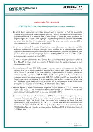 AFRIQUIA GAZ
Pétrole & Gaz
 
2
Analyse & Recherche
CDM Capital
Argumentaire d’investissement
AFRIQUIA GAZ : Une valeur de rendement dans un secteur stratégique
- En dépit d’une conjoncture économique marquée par la récession de l’activité industrielle
nationale, l’opérateur gazier AFRIQUIA GAZ parvient à afficher des réalisations semestrielles en
quasi-stabilité durant le 1er semestre 2013. En effet, malgré la baisse des ventes sectorielles du
propane de plus de 12% au S1 2013, le groupe a vu son tonnage vendu se stabiliser par rapport à
une année plus tôt. Dans ces conditions, les revenus du groupe au premier semestre 2013 se
trouvent ramenés à 2,21 Mrds MAD, en repli de 12,7% ;
- Au niveau opérationnel, le résultat d’exploitation semestriel marque une régression de 5,8%
seulement, en raison de la rigueur témoignée, encore une fois, par le management en matière
d’optimisation des coûts de distribution, de gestion active des stocks ainsi que la maîtrise des frais
généraux. Dans ce registre, la marge opérationnelle d’AFRIQUIA GAZ se hisse de 0,9pt à 12,4%
au titre des six premiers mois de l’année 2013 ;
- Au final, le résultat net semestriel de la filiale d’AKWA Group ressort en légère baisse de 0,6% à
194,1 MMAD. Ce léger retrait tient compte de l’amélioration des agrégats financiers et non
courants de l’entreprise ;
- Sur notre horizon d’étude (2013-2017), nous prévoyons un taux de croissance annuel du chiffre
d’affaires de +7,0% en tenant compte de la poursuite de la crise qui sévit dans le secteur jusqu’à la
fin de l’année 2013. Cet état de fait tient compte du ralentissement de la demande énergétique
nationale en 2013. A partir de 2014, AFRIQUIA GAZ devrait profiter : 1) des perspectives de
croissance des activités non agricoles selon le HCP (3,6% en 2014 contre 2% une année plus tôt) et
2)- de la mise en place progressive de la décompensation des produits pétroliers qui ne touchera
pas l’enveloppe dédiée au butane, ce qui n’affectera pas sa consommation. Dans ce sens, nous
avons prévu une moyenne de hausse du CA de +7,6% entre 2014 et 2017 ;
- Dans ce registre, la marge opérationnelle du groupe devrait ressortir à 13,3% à l’horizon 2017
contre 12,3% en 2012. Cette performance attendue tient compte de l’amélioration du résultat
d’exploitation prévisionnel de +6,6% en moyenne entre 2014 et 2017 ;
- En tenant compte d’un taux d’actualisation de 10,74% et en considérant une prime de risque
historique du marché de 6,96%, la valorisation par la méthode DCF nous conduit à un prix
théorique d'AFRIQUIA GAZ de 1 852 MAD par action. Ce qui représente une décote de 11,96%
compte tenu du cours de l’action de 1 631,0 MAD, le 17 février 2014. Ainsi, nous recommandons
d’accumuler le titre AFRIQUIA GAZ dans les portefeuilles. A ce niveau de valorisation, le titre
AFRIQUIA GAZ devrait présenter un rendement sur dividendes 2013E de 4,94% et prévisionnel
de 5,39% en 2014P.
 
 
 
