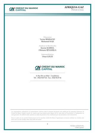 AFRIQUIA GAZ
Pétrole & Gaz
 
8
Analyse & Recherche
CDM Capital
Directoire
Yacine BEKBACKY
Mohamed NAJI
Analyse et Recherche
Kawtar KARBAL
Othmane BENASSILA
Intermédiation
Omar LOUZI
 
 
 
 
 
 
8, Rue Ibn ou Hilal – Casablanca
Tél. : 0522 94 07 44 – Fax : 0522 94 07 66
 
 
 
 
 
 
 
 
 
 
 
 
 
 
 
Les informations, estimations et commentaires contenus dans le présent document sont établis par les analystes financiers de
Crédit Du Maroc Capital à partir de sources que nous tenons pour dignes de foi, mais dont ni l’exactitude ni l’adéquation ne
sont garanties. Ils reflètent notre opinion à la date de parution et ne constituent pas une incitation à l’investissement.
Dans le cadre de son activité d’intervenant sur les marchés, Crédit Du Maroc Capital peut se trouver acheteur ou vendeur des
titres de la ou des sociétés citées dans ledit document.
 