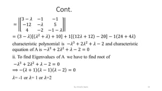 Cont.
=
3 − 𝜆 −1 −1
−12 −𝜆 5
4 −2 −1 − 𝜆
= 3 − 𝜆 𝜆2
+ 𝜆 + 10 + 1 12𝜆 + 12 − 20 − 1 24 + 4𝜆
characteristic polynomial is −𝜆3
+ 2𝜆2
+ 𝜆 − 2 and characteristic
equation of A is −𝜆3
+ 2𝜆2
+ 𝜆 − 2 = 0
ii. To find Eigenvalues of A we have to find root of
−𝜆3
+ 2𝜆2
+ 𝜆 − 2 = 0
⟹ − 𝜆 + 1 𝜆 − 1 𝜆 − 2 = 0
𝜆= -1 or 𝜆= 1 or 𝜆=2
10
by shimelis Ayele
 