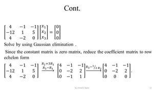 Cont.
4 −1 −1
−12 1 5
4 −2 0
𝑥1
𝑥2
𝑥3
=
0
0
0
Solve by using Gaussian elimination .
Since the constant matrix is zero matrix, reduce the coefficient matrix to row
echelon form
4 −1 −1
−12 1 5
4 −2 0
𝑅2+3𝑅1
𝑅3−𝑅1
4 −1 −1
0 −2 2
0 −1 1
𝑅3− ൗ
1
2 𝑅2
4 −1 −1
0 −2 2
0 0 0
.
12
by shimelis Ayele
 
