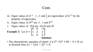 Cont.
iii. Eigen values of 𝐴−1
. 1, -1 and
1
2
are eigenvalues of 𝐴−1
by the
property of eigenvalue.
iv. Eigen values of 𝐴10
are -1 , 1 and 210
v. Eigen values of 10A are -10,10 and 20
Example 2: Let 𝐴 =
0 0 −2
1 2 1
1 0 3
Solution:
• The characteristic equation of matrix A is 𝜆3
−5𝜆2
+ 8𝜆 − 4 = 0, or,
in factored form 𝜆 − 1 𝜆 − 2 2
= 0
15
by shimelis Ayele
 