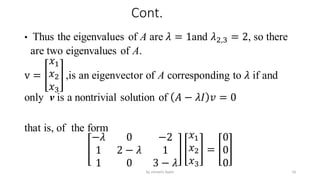 Cont.
• Thus the eigenvalues of A are 𝜆 = 1and 𝜆2,3 = 2, so there
are two eigenvalues of A.
v =
𝑥1
𝑥2
𝑥3
,is an eigenvector of A corresponding to 𝜆 if and
only v is a nontrivial solution of 𝐴 − 𝜆𝐼 𝑣 = 0
that is, of the form
−𝜆 0 −2
1 2 − 𝜆 1
1 0 3 − 𝜆
𝑥1
𝑥2
𝑥3
=
0
0
0
16
by shimelis Ayele
 