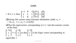 cont.
• If 𝜆 = 1, then
−1 0 −2
1 1 1
1 0 2
𝑥1
𝑥2
𝑥3
=
0
0
0
Solving this system using Gaussian elimination yields 𝑥1 =
− 2𝑠, 𝑥2 = 𝑠 , 𝑥3 = 𝑠 (verify)
Thus the eigenvectors corresponding to 𝜆 = 1are the nonzero vectors
of the form
−2𝑠
𝑠
𝑠
= 𝑠
−2
1
1
so that
−2
1
1
is the Eigen vector corresponding to
eigenvalue 1
17
by shimelis Ayele
 