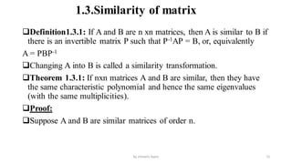 1.3.Similarity of matrix
Definition1.3.1: If A and B are n xn matrices, then A is similar to B if
there is an invertible matrix P such that P-1AP = B, or, equivalently
A = PBP-1
Changing A into B is called a similarity transformation.
Theorem 1.3.1: If nxn matrices A and B are similar, then they have
the same characteristic polynomial and hence the same eigenvalues
(with the same multiplicities).
Proof:
Suppose A and B are similar matrices of order n.
21
by shimelis Ayele
 