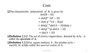 Cont.
The characteristic polynomial of B is given by
det B − λI
= det P−1AP − λI
= det p−1
𝐴 − λI p
= det(p−1
)det A − λI det(p )
= det(p−1
p) det A − λI
= det A − λI
Definition 1.3.2: The set of distinct eigenvalues, denoted by σ(A) , is
called the spectrum of A.
Definition 1.3.3:For square matrices A , the number ρ(A) =
max 𝜆 , λ∈ σ(A)is called the spectral radius of A.
22
by shimelis Ayele
 