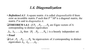 1.4. Diagonalization
• Definition1.4.1: A square matrix A is called diagonalizable if there
exist an invertible matrix P such that 𝑃−1
𝐴𝑃 is a diagonal matrix; the
matrix P is said to diagonalize A.
THEOREM 1.4.1 : If 𝑃1 , 𝑃2, …, 𝑃𝑘 are Eigen vectors of A
corresponding to distinct eigenvalues
,λ1, λ2 , …,λk then {P1 , P2, …, Pk } is a linearly independent set.
• Proof
 Let , 𝑃1 , 𝑃2, …, 𝑃𝑘 be eigenvectors of A corresponding to distinct
eigenvalues 𝜆1, 𝜆2 , …,𝜆𝑘 .
23
by shimelis Ayele
 