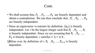 Cont.
• We shall assume that, 𝑃1 , 𝑃2, …, 𝑃𝑘 are linearly dependent and
obtain a contradiction. We can then conclude that , P1 , P2, …, Pk
are linearly independent.
• Since an eigenvector is nonzero by definition, p1 is linearly
independent. Let r be the largest integer such that P1 , P2, …, Pr
is linearly independent. Since we are assuming that P1 , P2, …,
Pk is linearly dependent, r satisfies 1 ≤ r ≤ k .
More over, by definition of r, P1 , P2, …, Pr+1 is linearly
dependent.
24
by shimelis Ayele
 