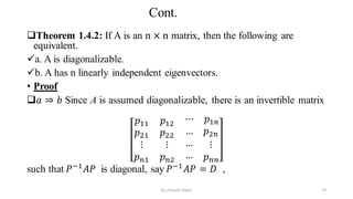 Cont.
Theorem 1.4.2: If A is an n × n matrix, then the following are
equivalent.
a. A is diagonalizable.
b. A has n linearly independent eigenvectors.
• Proof
𝑎 ⇒ 𝑏 Since A is assumed diagonalizable, there is an invertible matrix
𝑝11 𝑝12
⋯ 𝑝1𝑛
𝑝21 𝑝22 … 𝑝2𝑛
⋮
𝑝𝑛1
⋮
𝑝𝑛2
…
…
⋮
𝑝𝑛𝑛
such that 𝑃−1
𝐴𝑃 is diagonal, say 𝑃−1
𝐴𝑃 = 𝐷 ,
27
by shimelis Ayele
 