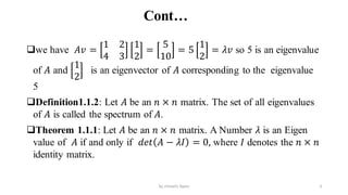 Cont…
we have 𝐴𝑣 =
1 2
4 3
1
2
=
5
10
= 5
1
2
= 𝜆𝑣 so 5 is an eigenvalue
of 𝐴 and
1
2
is an eigenvector of 𝐴 corresponding to the eigenvalue
5
Definition1.1.2: Let 𝐴 be an 𝑛 × 𝑛 matrix. The set of all eigenvalues
of 𝐴 is called the spectrum of 𝐴.
Theorem 1.1.1: Let 𝐴 be an 𝑛 × 𝑛 matrix. A Number 𝜆 is an Eigen
value of 𝐴 if and only if 𝑑𝑒𝑡 𝐴 − 𝜆𝐼 = 0, where 𝐼 denotes the 𝑛 × 𝑛
identity matrix.
3
by shimelis Ayele
 