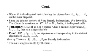Cont.
• Where D is the diagonal matrix having the eigenvalues, 𝜆1, 𝜆2 , …,𝜆𝑛
on the main diagonal.
• Since the column vectors of P are linearly independent, P is invertible.
Thus 3 can be rewritten as 𝑃−1
𝐴𝑃 = 𝐷 ; that is, A is diagonalizable
• THEOREM 1.4.3: If an n × n matrix A has n distinct eigenvalues,λ1,
λ2 , …,λn then A is diagonalizable
• Proof: If P1 , P2, …, Pn are eigenvectors corresponding to the distinct
eigenvalues ,λ1, λ2 , …,λn
then by Theorem , P1 , P2, …, Pnare linearly independent.
• Thus A is diagonalizable by Theorem .
33
by shimelis Ayele
 