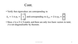 Cont.
• Verify that eigenvalues are corresponding to
𝜆1 = 1 𝑖𝑠 𝑝1 =
−1
1
−8
and corresponding to 𝜆2,3 = 2 𝑖𝑠 𝑝2 =
0
0
1
• Since A is a 3 × 3 matrix and there are only two basis vectors in total,
A is not diagonalizable by theorem.
38
by shimelis Ayele
 