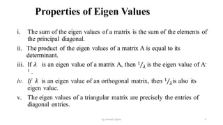 Properties of Eigen Values
i. The sum of the eigen values of a matrix is the sum of the elements of
the principal diagonal.
ii. The product of the eigen values of a matrix A is equal to its
determinant.
iii. If 𝜆 is an eigen value of a matrix A, then Τ
1
𝜆 is the eigen value of A-
1 .
iv. If 𝜆 is an eigen value of an orthogonal matrix, then Τ
1
𝜆is also its
eigen value.
v. The eigen values of a triangular matrix are precisely the entries of
diagonal entries.
4
by shimelis Ayele
 