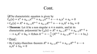 Cont.
The characteristic equation is given by
CA x = xn
+ an−1xn−1
+ an−2xn−2
+ ⋯ + a1x1
+ a0 = 0
• CA x = An
+ an−1An−1
+ an−2An−2
+ ⋯ + a1A1
+ Ia0 = 0
• Theorem: Let A be a non singular n × n matrix, and let its
characteristic polynomial be CA x = An
+ an−1An−1
+ an−2An−2
+
⋯ + a1A1
+ Ia0 = 0,then A−1
= −
1
a0
(An−1
+ an−1An−2
+ ⋯ + Ia1)
• Proof :
• By Cayley-Hamilton theorem An
+ an−1An−1
+ an−2An−2
+ ⋯ +
a1A1
+ Ia0 = 0
40
by shimelis Ayele
 