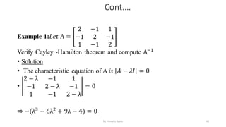 Cont.…
Example 1:𝐿𝑒𝑡 A =
2 −1 1
−1 2 −1
1 −1 2
Verify Cayley -Hamilton theorem and compute A−1
• Solution
• The characteristic equation of A is 𝐴 − 𝜆𝐼 = 0
•
2 − λ −1 1
−1 2 − λ −1
1 −1 2 − λ
= 0
⇒ −(λ3
− 6λ2
+ 9λ − 4) = 0
42
by shimelis Ayele
 