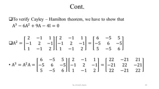 Cont.
To verify Cayley – Hamilton theorem, we have to show that
A3
− 6A2
+ 9A − 4I = 0
A2
=
2 −1 1
−1 2 −1
1 −1 2
2 −1 1
−1 2 −1
1 −1 2
=
6 −5 5
−5 6 −5
5 −5 6
• A3
= A2
A =
6 −5 5
−5 6 −5
5 −5 6
2 −1 1
−1 2 −1
1 −1 2
=
22 −21 21
−21 22 −21
22 −21 22
43
by shimelis Ayele
 