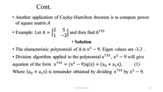 Cont.
• Another application of Cayley-Hamilton theorem is to compute power
of square matrix 𝐴
• Example: Let A =
2 5
1 −2
and then find A735
• Solution
• The characteristic polynomial of A is x2
− 9. Eigen values are -3,3 .
• Division algorithm applied to the polynomial x735
, x2
− 9 will give
equation of the form x735
= (x2
− 9)q x + a0 + a1x , (1)
Where a0 + a1x is remainder obtained by dividing x735
by x2
− 9.
49
by shimelis Ayele
 