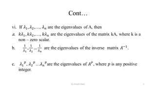 Cont…
vi. If 𝜆1, 𝜆2,…, 𝜆𝑛 are the eigenvalues of A, then
a. 𝑘𝜆1,𝑘𝜆2,…, 𝑘𝜆𝑛 are the eigenvalues of the matrix kA, where k is a
non – zero scalar.
b.
1
𝜆1
,
1
𝜆2
…
1
𝜆𝑛
are the eigenvalues of the inverse matrix 𝐴−1
.
c. 𝜆1
𝑝
, 𝜆2
𝑝
…𝜆𝑛
𝑝
are the eigenvalues of 𝐴𝑃
, where 𝑝 is any positive
integer.
5
by shimelis Ayele
 