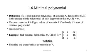 1.6.Minimal polynomial
• Definition 1.6.1: The minimal polynomial of a matrix A, denoted by 𝑚𝐴 𝜆
is the unique monic polynomial of least degree such that 𝑚𝐴 𝜆 = 0 .
• Theorem: a scalar 𝜆 is Eigen values of a matrix A if and only if is root of
minimal polynomial.
• proof(exercise)
• Example: find minimal polynomial 𝑚𝐴 𝜆 of 𝐴 =
2 2 −5
3 7 −15
1 2 −4
• Solution
• First find the characteristic polynomial of A.
52
by shimelis Ayele
 
