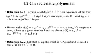 1.2 Characteristic polynomial
• Definition 1.2.1:Polynomial of degree 𝑛 in 𝑥 is an expression of the form
𝑎𝑛𝑥𝑛
+ 𝑎𝑛−1𝑥𝑛−1
+ ⋯ + 𝑎1𝑥 + 𝑎0, where 𝑎0,𝑎1,…𝑎𝑛 ∈ 𝐹 𝑎𝑛𝑑 𝑎𝑛 ≠ 0
, 𝑛 𝑖𝑠 𝑛𝑜𝑛 𝑛𝑒𝑔𝑎𝑡𝑖𝑣𝑒 𝑖𝑛𝑡𝑒𝑔𝑒𝑟.
• We can write 𝑝 𝑥 = 𝑎𝑛𝑥𝑛
+ 𝑎𝑛−1𝑥𝑛−1
+ ⋯ + 𝑎1𝑥 + 𝑎0, if we replace x
every where by a given number 𝜆 and we obtain 𝑝 𝜆 = 𝑎𝑛𝜆𝑛
+
𝑎𝑛−1𝜆𝑛−1
+ ⋯ + 𝑎1𝜆 + 𝑎0
• Definition 1.2.2: Let 𝑝 𝑥 be a polynomial in x. A number 𝜆 is called a
root of 𝑝 𝑥 if 𝑝 𝜆 = 0.
6
by shimelis Ayele
 
