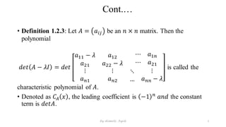 Cont.…
• Definition 1.2.3: Let 𝐴 = 𝑎𝑖𝑗 be an 𝑛 × 𝑛 matrix. Then the
polynomial
𝑑𝑒𝑡 𝐴 − 𝜆𝐼 = 𝑑𝑒𝑡
𝑎11 − 𝜆 𝑎12
⋯ 𝑎1𝑛
𝑎21 𝑎22 − 𝜆 ⋯ 𝑎21
⋮
𝑎𝑛1
⋮
𝑎𝑛2
⋱
…
⋮
𝑎𝑛𝑛 − 𝜆
is called the
characteristic polynomial of 𝐴.
• Denoted as 𝐶𝐴 𝑥 , the leading coefficient is −1 𝑛
𝑎𝑛𝑑 the constant
term is 𝑑𝑒𝑡𝐴.
7
by shimelis Ayele
 