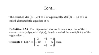 Cont…
• The equation 𝑑𝑒𝑡 𝐴 − 𝜆𝐼 = 0 or equivalently 𝑑𝑒𝑡 𝜆𝐼 − 𝐴 = 0 is
called characteristic equation of 𝐴.
• Definition 1.2.4: If an eigenvalue 𝜆 occur k times as a root of the
characteristic polynomial 𝐶𝐴 𝑥 , then k is called the multiplicity of the
eigenvalue .
• Example 1: Let 𝐴 =
3 −1 −1
−12 0 5
4 −2 −1
then,
8
by shimelis Ayele
 