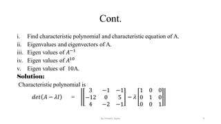 Cont.
i. Find characteristic polynomial and characteristic equation of A.
ii. Eigenvalues and eigenvectors of A.
iii. Eigen values of 𝐴−1
iv. Eigen values of 𝐴10
v. Eigen values of 10A.
Solution:
Characteristic polynomial is
𝑑𝑒𝑡 𝐴 − 𝜆𝐼 =
3 −1 −1
−12 0 5
4 −2 −1
− 𝜆
1 0 0
0 1 0
0 0 1
9
by shimelis Ayele
 
