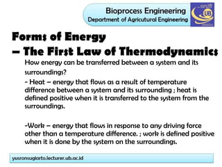 How energy can be transferred between a system and its
surroundings?
- Heat – energy that flows as a result of temperature
difference between a system and its surrounding ; heat is
defined positive when it is transferred to the system from the
surroundings.
-Work – energy that flows in response to any driving force
other than a temperature difference. ; work is defined positive
when it is done by the system on the surroundings.
Forms of Energy
– The First Law of Thermodynamics
 