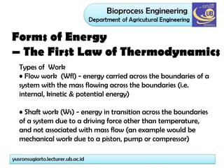 Forms of Energy
– The First Law of Thermodynamics
Types of Work
• Flow work (Wfl) - energy carried across the boundaries of a
system with the mass flowing across the boundaries (i.e.
internal, kinetic & potential energy)
• Shaft work (Ws) - energy in transition across the boundaries
of a system due to a driving force other than temperature,
and not associated with mass flow (an example would be
mechanical work due to a piston, pump or compressor)
Work (W): Energy transfer via a moving mechanical part, such as a turbine, an impellor of a pump (Ws = Shaft
work), or by moving the system boundary against a pressure (Flow workWf =Δ(pV)).
 