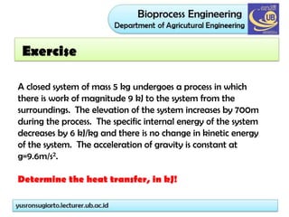 Exercise
A closed system of mass 5 kg undergoes a process in which
there is work of magnitude 9 kJ to the system from the
surroundings. The elevation of the system increases by 700m
during the process. The specific internal energy of the system
decreases by 6 kJ/kg and there is no change in kinetic energy
of the system. The acceleration of gravity is constant at
g=9.6m/s2.
Determine the heat transfer, in kJ!
 