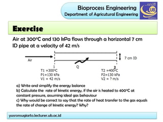 Air at 300oC and 130 kPa flows through a horizontal 7 cm
ID pipe at a velocity of 42 m/s
a) Write and simplify the energy balance
b) Calculate the rate of kinetic energy, if the air is heated to 400oC at
constant pressure, assuming ideal gas behaviour
c) Why would be correct to say that the rate of heat transfer to the gas equals
the rate of change of kinetic energy? Why?
Exercise
 