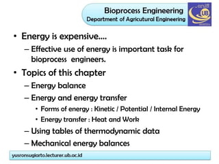 • Energy is expensive….
– Effective use of energy is important task for
bioprocess engineers.
• Topics of this chapter
– Energy balance
– Energy and energy transfer
• Forms of energy : Kinetic / Potential / Internal Energy
• Energy transfer : Heat and Work
– Using tables of thermodynamic data
– Mechanical energy balances
 