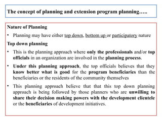 Nature of Planning
• Planning may have either top down, bottom up or participatory nature
Top down planning
• This is the planning approach where only the professionals and/or top
officials in an organization are involved in the planning process.
• Under this planning approach, the top officials believes that they
know better what is good for the program beneficiaries than the
beneficiaries or the residents of the community themselves
• This planning approach believe that that this top down planning
approach is being followed by those planners who are unwilling to
share their decision making powers with the development clientele
or the beneficiaries of development initiatives.
The concept of planning and extension program planning…..
 