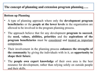 Bottom up Planning
• A type of planning approach where only the development program
beneficiaries or the people at the lower levels in the organization are
allowed to be involved in the program planning process.
• The approach believe that for any development program to succeed,
the need, values, abilities, priorities and the aspirations of the
program beneficiaries must be considered and treated as important
components.
• Their involvement in the planning process enhances the strengths of
the community by giving the individuals with in it, an opportunity to
shape their future.
• The people own expert knowledge of their own area is the best
resource for development, rather than relying solely on outside people
and their skills.
The concept of planning and extension program planning…..
 