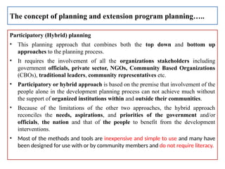 Participatory (Hybrid) planning
• This planning approach that combines both the top down and bottom up
approaches to the planning process.
• It requires the involvement of all the organizations stakeholders including
government officials, private sector, NGOs, Community Based Organizations
(CBOs), traditional leaders, community representatives etc.
• Participatory or hybrid approach is based on the premise that involvement of the
people alone in the development planning process can not achieve much without
the support of organized institutions within and outside their communities.
• Because of the limitations of the other two approaches, the hybrid approach
reconciles the needs, aspirations, and priorities of the government and/or
officials, the nation and that of the people to benefit from the development
interventions.
• Most of the methods and tools are inexpensive and simple to use and many have
been designed for use with or by community members and do not require literacy.
The concept of planning and extension program planning…..
 