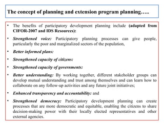 • The benefits of participatory development planning include (adapted from
CIFOR-2007 and IDS Resources):
• Strengthened voice: Participatory planning processes can give people,
particularly the poor and marginalized sectors of the population,
• Better informed plans:
• Strengthened capacity of citizens:
• Strengthened capacity of governments:
• Better understanding: By working together, different stakeholder groups can
develop mutual understanding and trust among themselves and can learn how to
collaborate on any follow-up activities and any future joint initiatives;
• Enhanced transparency and accountability: and
• Strengthened democracy: Participatory development planning can create
processes that are more democratic and equitable, enabling the citizens to share
decision-making power with their locally elected representatives and other
external agencies.
The concept of planning and extension program planning…..
 