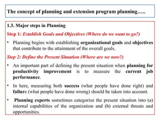 1.3. Major steps in Planning
Step 1: Establish Goals and Objectives (Where do we want to go?)
• Planning begins with establishing organizational goals and objectives
that contribute to the attainment of the overall goals.
Step 2: Define the Present Situation (Where are we now?)
• An important part of defining the present situation when planning for
productivity improvement is to measure the current job
performance.
• In here, measuring both success (what people have done right) and
failure (what people have done wrong) should be taken into account.
• Planning experts sometimes categorize the present situation into (a)
internal capabilities of the organization and (b) external threats and
opportunities.
The concept of planning and extension program planning…..
 