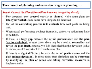 Step 6: Control the Plan (How will we know we are getting there?)
• Few programs ever proceed exactly as planned while some plans are
totally unworkable and some have things to be modified.
• Part of the controlling process is to evaluate how well goals are being
met.
• When actual performance deviates from plan, corrective action may have
to be taken.
• If there is a huge gap between the actual performance and the plan
(major deviation), in most cases, there may be a need to reconsider and
revise the plan itself, especially if it is identified that the deviation is due
to impracticable/unworkable/overambitious plan.
• If there is a slight difference between the actual performance and the
plan (minor deviation), in most cases, such deviation can be corrected
by modifying the plan of action and taking corrective measures in
implementation.
The concept of planning and extension program planning…..
 