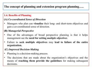 1.4. Benefits of Planning
(A) Co-coordinated Sense of Direction
• Managers who plan can visualize their long- and short-term objectives and
gain a co-coordinated sense of direction.
(B) Managerial Perspective
• One of the advantages of broad perspective planning is that it helps
management see the need for setting multiple objectives.
• Failure to seek multiple objectives may lead to failure of the entire
organization.
(C) Improved Decision-Making
• Planning is a decision-making process.
• The decisions that are made about the organization’s objectives and the
means of reaching them provide the guidelines for making subsequent
decisions.
The concept of planning and extension program planning…..
 