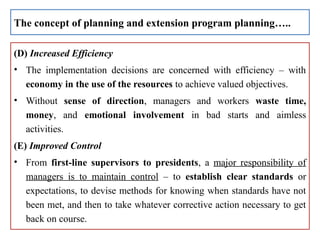 (D) Increased Efficiency
• The implementation decisions are concerned with efficiency – with
economy in the use of the resources to achieve valued objectives.
• Without sense of direction, managers and workers waste time,
money, and emotional involvement in bad starts and aimless
activities.
(E) Improved Control
• From first-line supervisors to presidents, a major responsibility of
managers is to maintain control – to establish clear standards or
expectations, to devise methods for knowing when standards have not
been met, and then to take whatever corrective action necessary to get
back on course.
The concept of planning and extension program planning…..
 