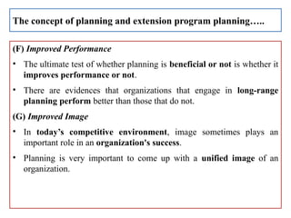 (F) Improved Performance
• The ultimate test of whether planning is beneficial or not is whether it
improves performance or not.
• There are evidences that organizations that engage in long-range
planning perform better than those that do not.
(G) Improved Image
• In today’s competitive environment, image sometimes plays an
important role in an organization's success.
• Planning is very important to come up with a unified image of an
organization.
The concept of planning and extension program planning…..
 