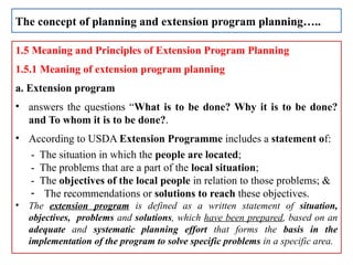 1.5 Meaning and Principles of Extension Program Planning
1.5.1 Meaning of extension program planning
a. Extension program
• answers the questions “What is to be done? Why it is to be done?
and To whom it is to be done?.
• According to USDA Extension Programme includes a statement of:
- The situation in which the people are located;
- The problems that are a part of the local situation;
- The objectives of the local people in relation to those problems; &
- The recommendations or solutions to reach these objectives.
• The extension program is defined as a written statement of situation,
objectives, problems and solutions, which have been prepared, based on an
adequate and systematic planning effort that forms the basis in the
implementation of the program to solve specific problems in a specific area.
The concept of planning and extension program planning…..
 