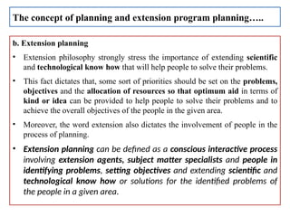 b. Extension planning
• Extension philosophy strongly stress the importance of extending scientific
and technological know how that will help people to solve their problems.
• This fact dictates that, some sort of priorities should be set on the problems,
objectives and the allocation of resources so that optimum aid in terms of
kind or idea can be provided to help people to solve their problems and to
achieve the overall objectives of the people in the given area.
• Moreover, the word extension also dictates the involvement of people in the
process of planning.
• Extension planning can be defined as a conscious interactive process
involving extension agents, subject matter specialists and people in
identifying problems, setting objectives and extending scientific and
technological know how or solutions for the identified problems of
the people in a given area.
The concept of planning and extension program planning…..
 