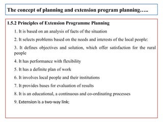 1.5.2 Principles of Extension Programme Planning
1. It is based on an analysis of facts of the situation
2. It selects problems based on the needs and interests of the local people:
3. It defines objectives and solution, which offer satisfaction for the rural
people
4. It has performance with flexibility
5. It has a definite plan of work
6. It involves local people and their institutions
7. It provides bases for evaluation of results
8. It is an educational, a continuous and co-ordinating processes
9. Extension is a two-way link;
The concept of planning and extension program planning…..
 