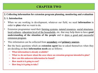 2. Collecting information for extension program planning, monitoring and evaluation
2. 1. Introduction
• When we are working in development, whatever our field, we need information in
order to plan what we want to do.
• Extension programmer need their farming systems, natural resources, social structures,
local cultures, education level of the households, etc. that may help them to have good
understanding of the situation of the people and to draw a good and successful
extension program.
• This information can be collected from secondary and primary sources.
• But the basic questions which an extension agent has to asked themselves when they
are deciding on their information needs are as follows:
– What information is already available?
– What we do not know about the area where an extension program intended to plan?
– How can this unknown information be found?
– How much is it going to cost?
– How long is it going to take?
CHAPTER TWO
 