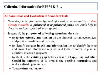 2.1 Acquisition and Evaluation of Secondary Data
• Secondary data refers to background information that comprises all data
already available in published or unpublished forms and could help to
describe various aspects of target groups.
• In general, the purposes of collecting secondary data are:
– to review existing information on the physical, social, economical
and political conditions of the area;
– to identify the gaps in existing information; i.e. to identify the type
and amount of information required and to be collected to plan an
effective extension program;
– to identify the existing gap between what is happening and what
should be happened or to predict the possible constraints and
under utilised opportunities;
– To save time and money
Collecting information for EPPM & E…
 