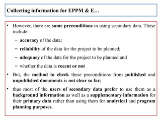 • However, there are some preconditions in using secondary data. These
include:
– accuracy of the data;
– reliability of the data for the project to be planned;
– adequacy of the data for the project to be planned and
– whether the data is recent or not
• But, the method to check these preconditions from published and
unpublished documents is not clear so far;
• thus most of the users of secondary data prefer to use them as a
background information as well as a supplementary information for
their primary data rather than using them for analytical and program
planning purposes.
Collecting information for EPPM & E…
 