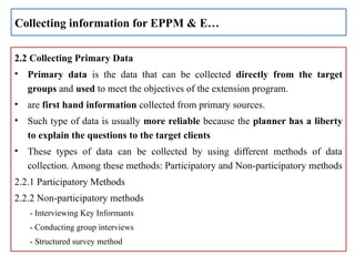 2.2 Collecting Primary Data
• Primary data is the data that can be collected directly from the target
groups and used to meet the objectives of the extension program.
• are first hand information collected from primary sources.
• Such type of data is usually more reliable because the planner has a liberty
to explain the questions to the target clients
• These types of data can be collected by using different methods of data
collection. Among these methods: Participatory and Non-participatory methods
2.2.1 Participatory Methods
2.2.2 Non-participatory methods
- Interviewing Key Informants
- Conducting group interviews
- Structured survey method
Collecting information for EPPM & E…
 