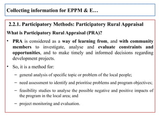 2.2.1. Participatory Methods: Participatory Rural Appraisal
What is Participatory Rural Appraisal (PRA)?
• PRA is considered as a way of learning from, and with community
members to investigate, analyse and evaluate constraints and
opportunities, and to make timely and informed decisions regarding
development projects.
• So, it is a method for:
– general analysis of specific topic or problem of the local people;
– need assessment to identify and prioritise problems and program objectives;
– feasibility studies to analyse the possible negative and positive impacts of
the program in the local area; and
– project monitoring and evaluation.
Collecting information for EPPM & E…
 