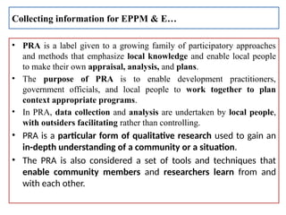 • PRA is a label given to a growing family of participatory approaches
and methods that emphasize local knowledge and enable local people
to make their own appraisal, analysis, and plans.
• The purpose of PRA is to enable development practitioners,
government officials, and local people to work together to plan
context appropriate programs.
• In PRA, data collection and analysis are undertaken by local people,
with outsiders facilitating rather than controlling.
• PRA is a particular form of qualitative research used to gain an
in-depth understanding of a community or a situation.
• The PRA is also considered a set of tools and techniques that
enable community members and researchers learn from and
with each other.
Collecting information for EPPM & E…
 